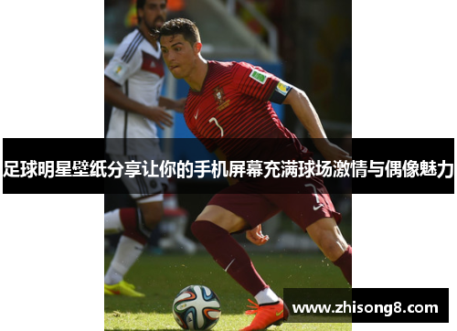 足球明星壁纸分享让你的手机屏幕充满球场激情与偶像魅力