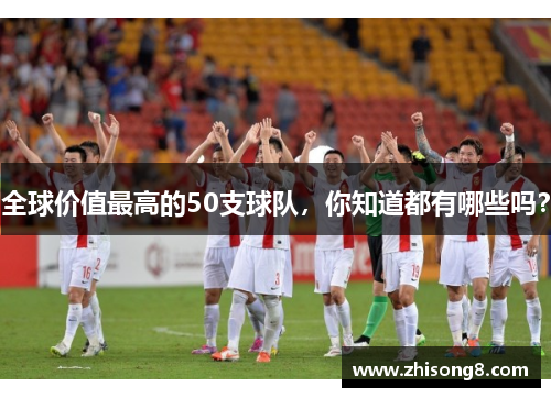 全球价值最高的50支球队，你知道都有哪些吗？