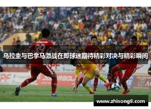 乌拉圭与巴拿马激战在即球迷期待精彩对决与精彩瞬间