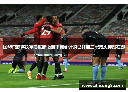 图赫尔或将执掌曼联滕哈赫下课倒计时已开启三冠教头接班在即